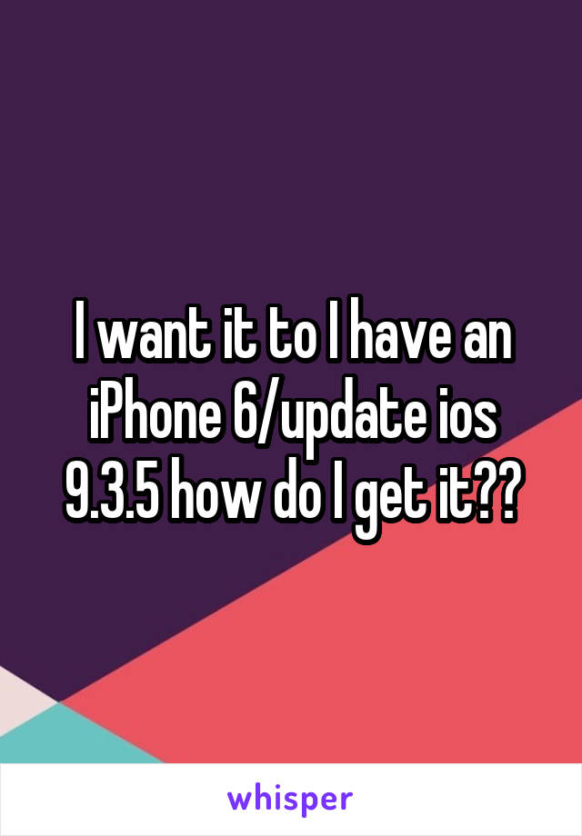 I want it to I have an iPhone 6/update ios 9.3.5 how do I get it??