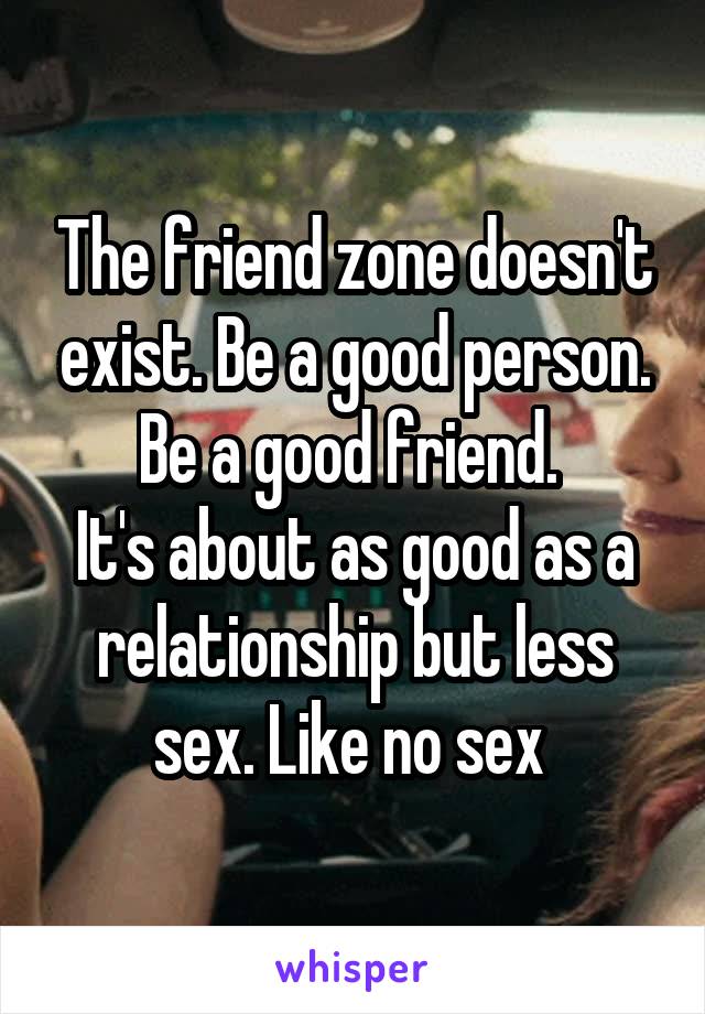 The friend zone doesn't exist. Be a good person.
Be a good friend. 
It's about as good as a relationship but less sex. Like no sex 