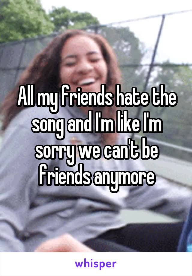 All my friends hate the song and I'm like I'm sorry we can't be friends anymore