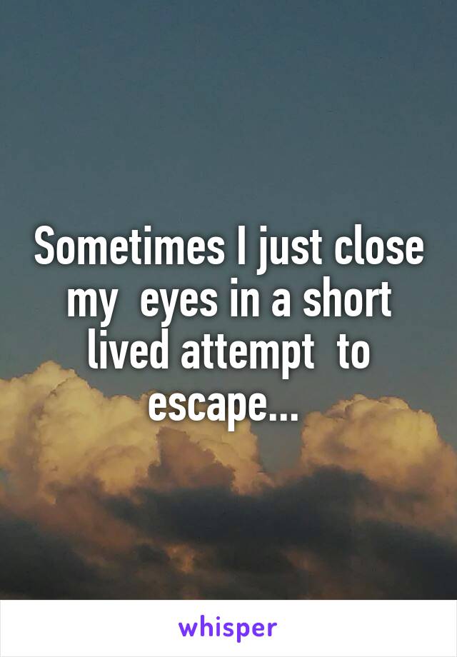 Sometimes I just close my  eyes in a short lived attempt  to escape... 