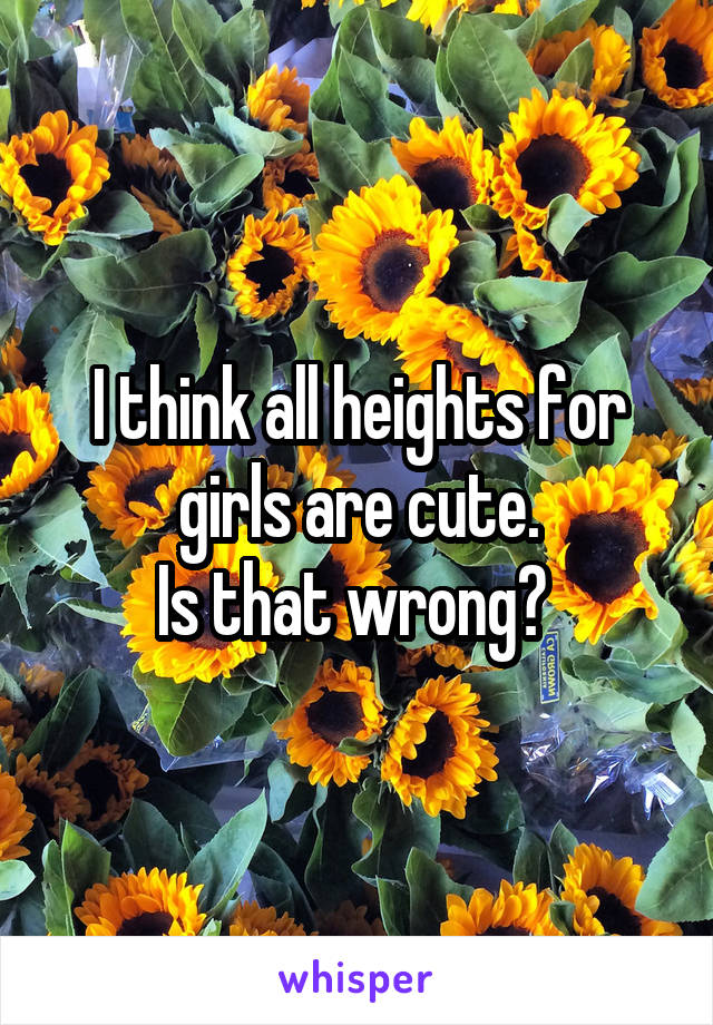 I think all heights for girls are cute.
Is that wrong? 