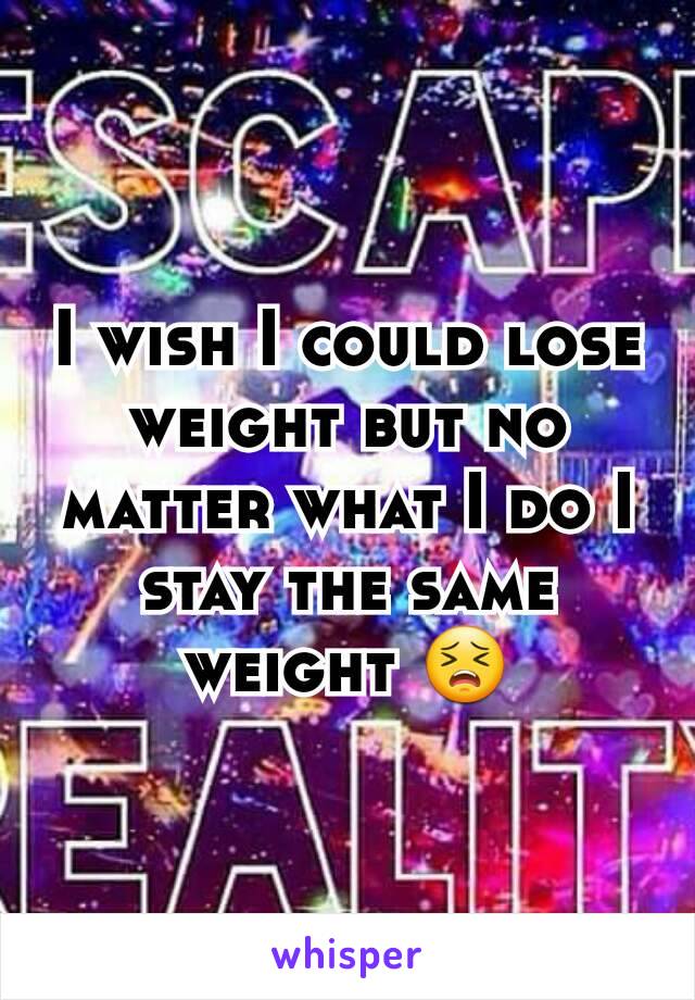 I wish I could lose weight but no matter what I do I stay the same weight 😣