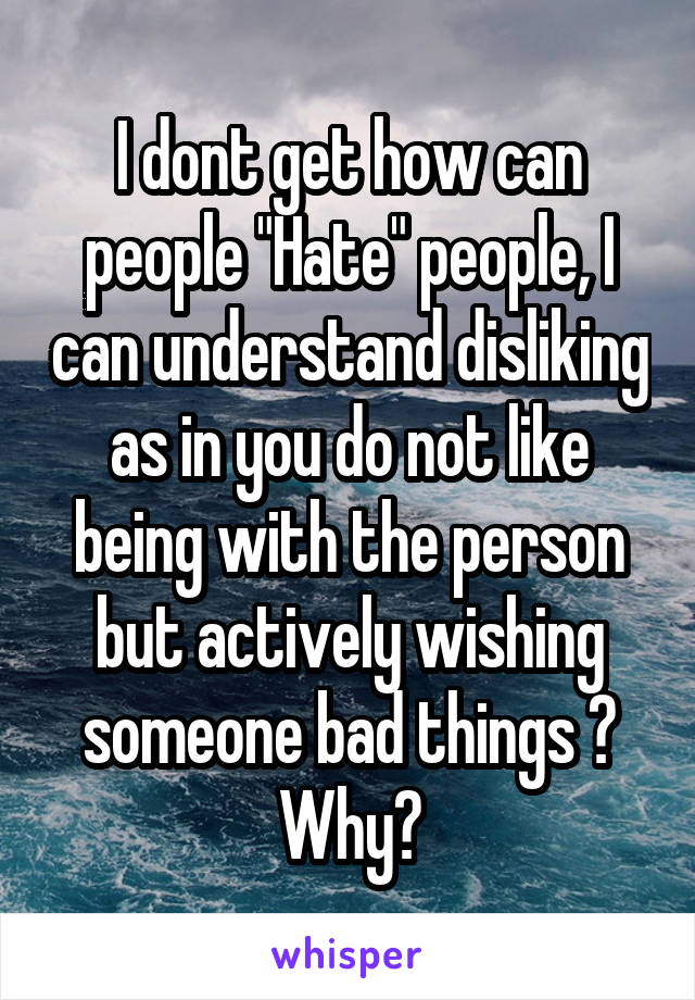 I dont get how can people "Hate" people, I can understand disliking as in you do not like being with the person but actively wishing someone bad things ? Why?