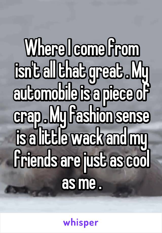 Where I come from isn't all that great . My automobile is a piece of crap . My fashion sense is a little wack and my friends are just as cool as me .