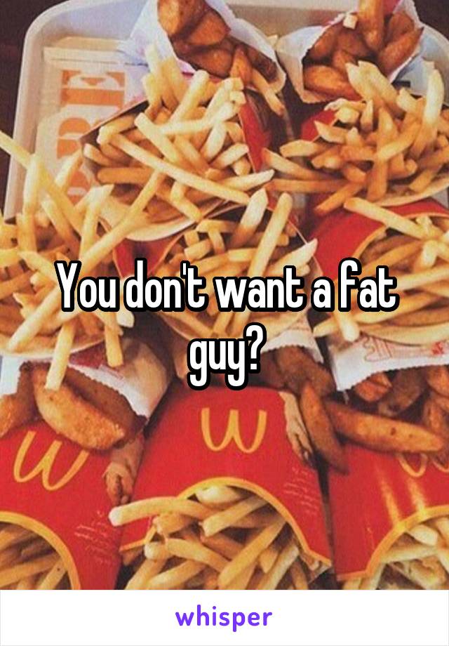 You don't want a fat guy?