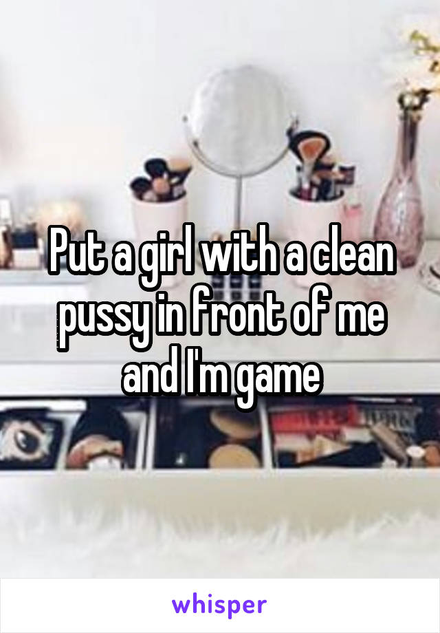 Put a girl with a clean pussy in front of me and I'm game