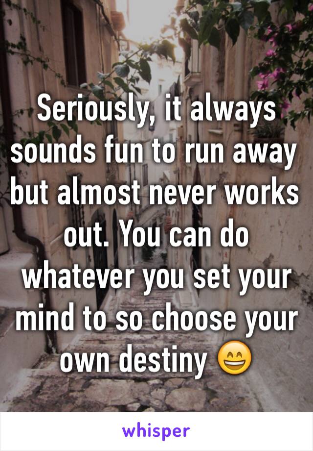 Seriously, it always sounds fun to run away but almost never works out. You can do whatever you set your mind to so choose your own destiny 😄