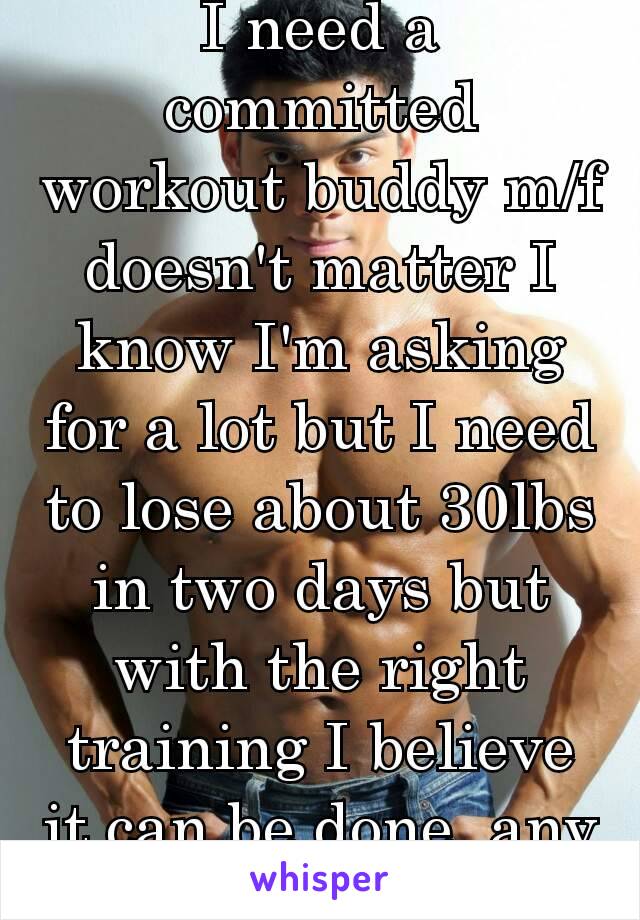 I need a committed workout buddy m/f doesn't matter I know I'm asking for a lot but I need to lose about 30lbs in two days but with the right training I believe it can be done..any volunteers 😅