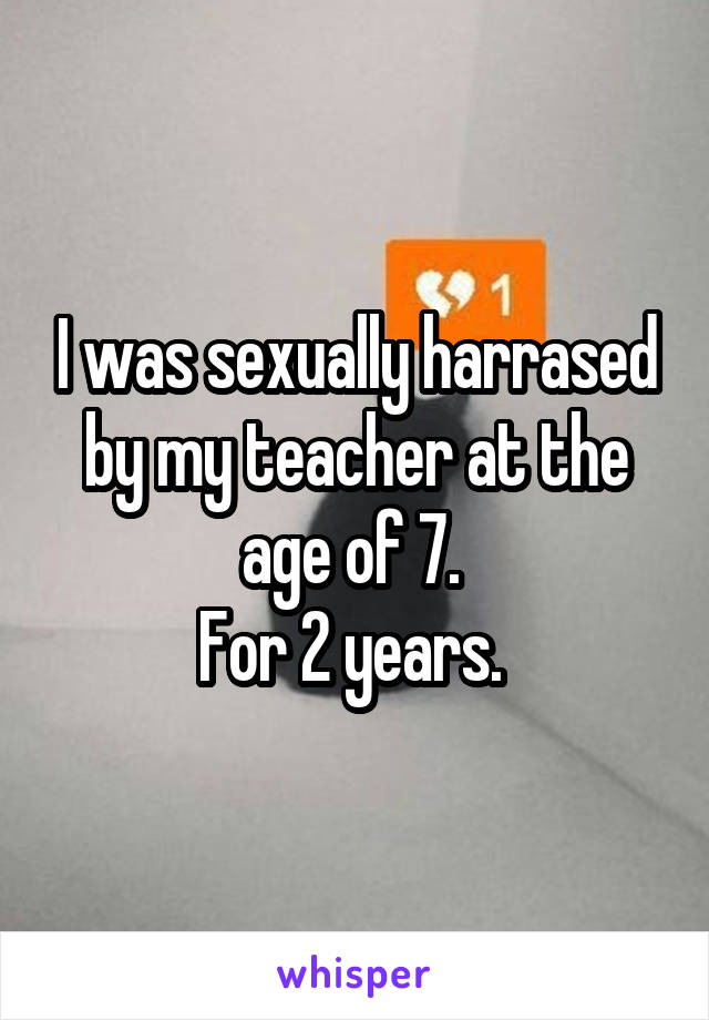 I was sexually harrased by my teacher at the age of 7. 
For 2 years. 