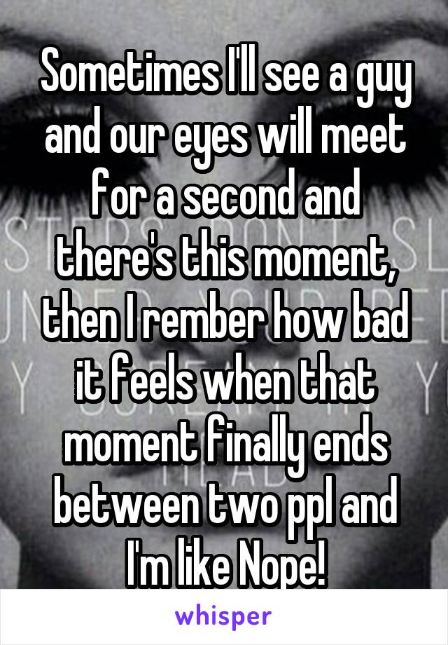 Sometimes I'll see a guy and our eyes will meet for a second and there's this moment, then I rember how bad it feels when that moment finally ends between two ppl and I'm like Nope!