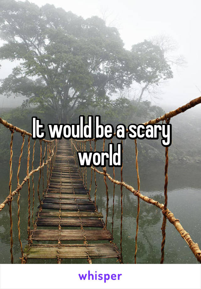 It would be a scary world 