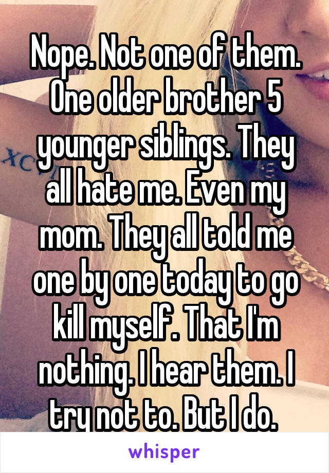 Nope. Not one of them. One older brother 5 younger siblings. They all hate me. Even my mom. They all told me one by one today to go kill myself. That I'm nothing. I hear them. I try not to. But I do. 