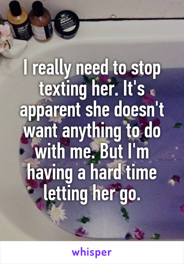 I really need to stop texting her. It's apparent she doesn't want anything to do with me. But I'm having a hard time letting her go.