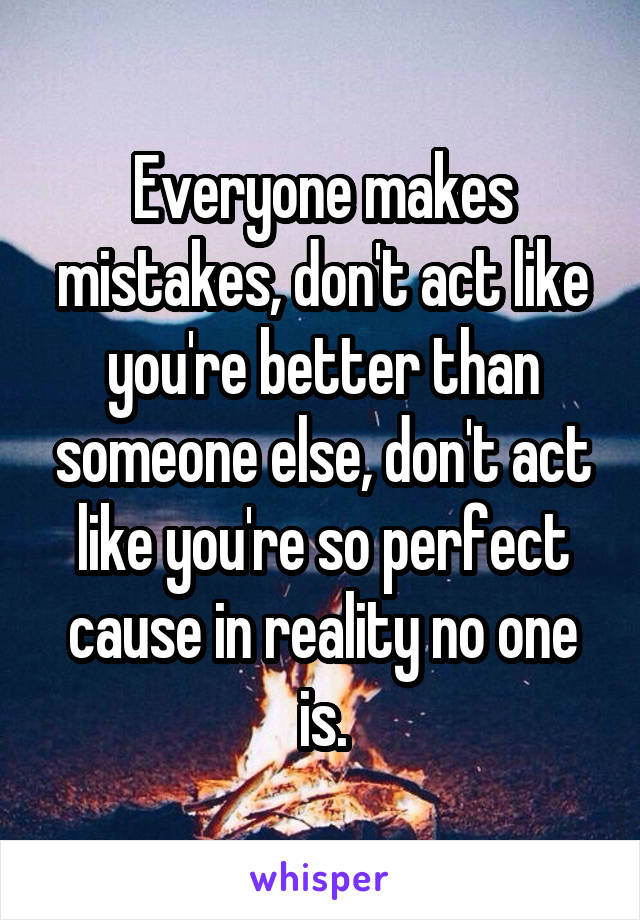 Everyone makes mistakes, don't act like you're better than someone else, don't act like you're so perfect cause in reality no one is.