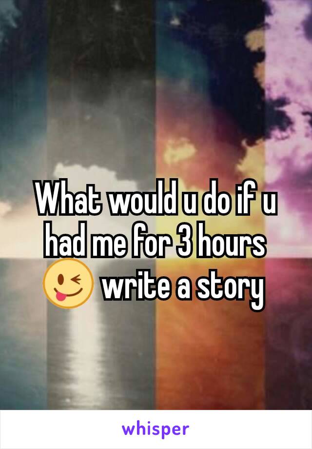 What would u do if u had me for 3 hours 😜 write a story 