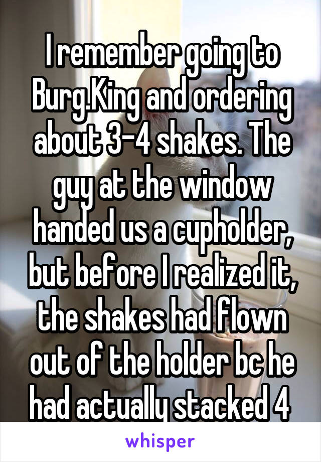 I remember going to Burg.King and ordering about 3-4 shakes. The guy at the window handed us a cupholder, but before I realized it, the shakes had flown out of the holder bc he had actually stacked 4 