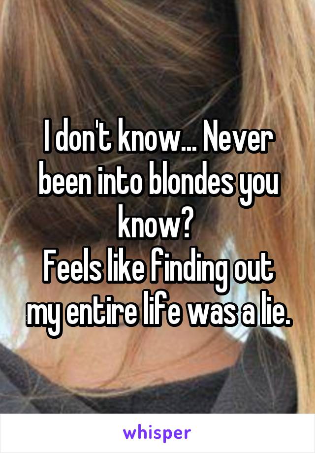 I don't know... Never been into blondes you know? 
Feels like finding out my entire life was a lie.