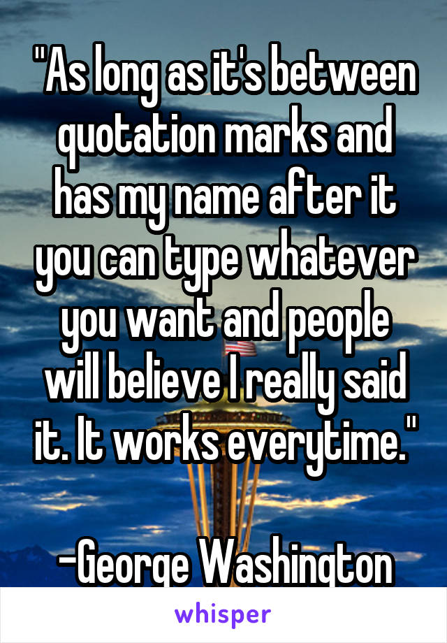 "As long as it's between quotation marks and has my name after it you can type whatever you want and people will believe I really said it. It works everytime."

-George Washington