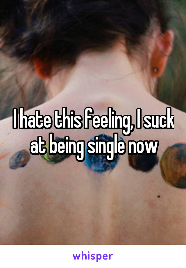 I hate this feeling, I suck at being single now