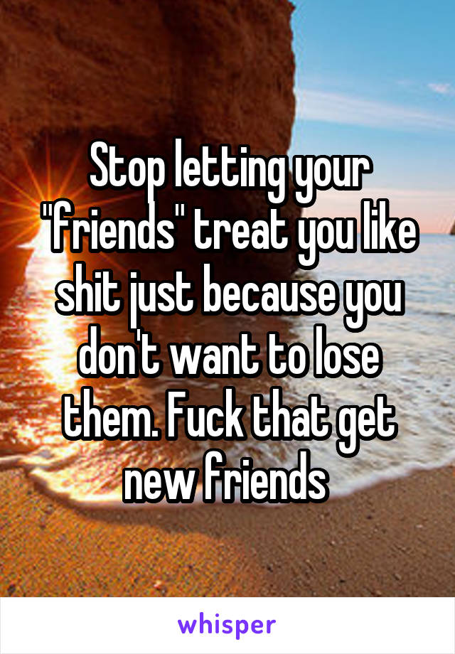 Stop letting your "friends" treat you like shit just because you don't want to lose them. Fuck that get new friends 