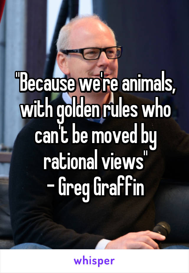 "Because we're animals, with golden rules who can't be moved by rational views"
- Greg Graffin