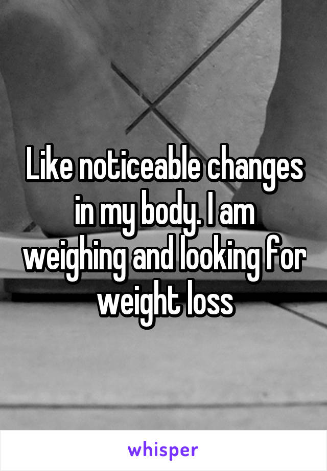 Like noticeable changes in my body. I am weighing and looking for weight loss