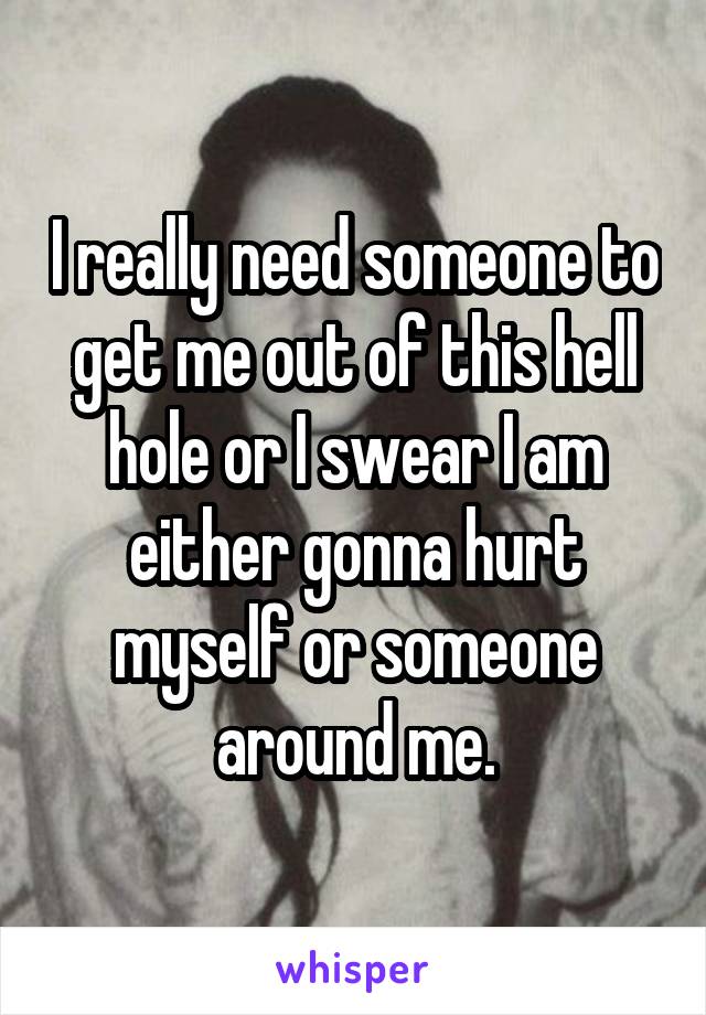 I really need someone to get me out of this hell hole or I swear I am either gonna hurt myself or someone around me.