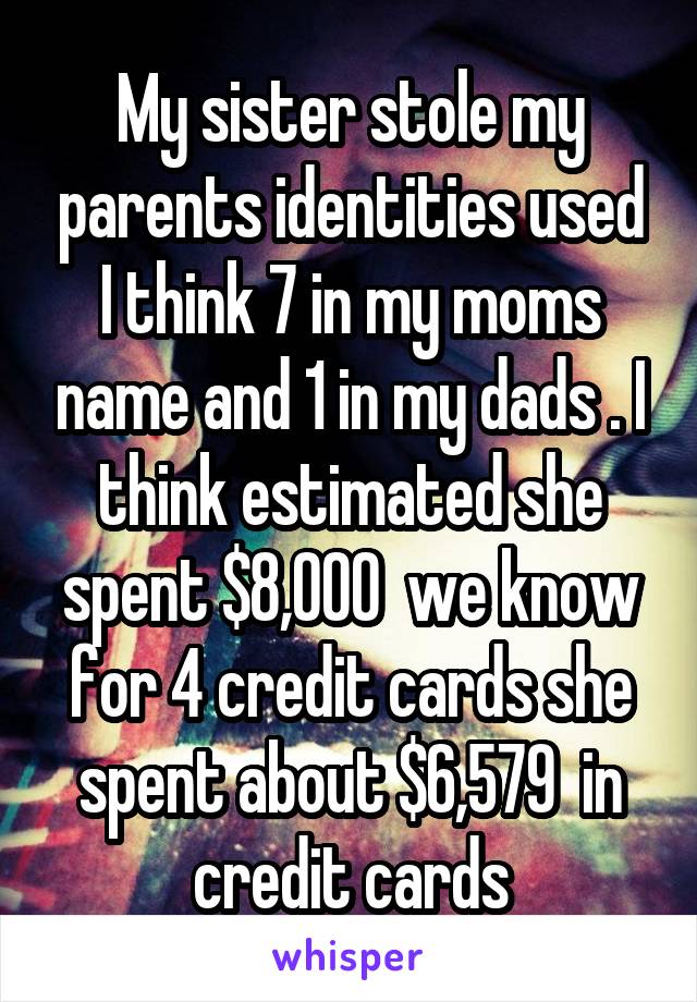 My sister stole my parents identities used I think 7 in my moms name and 1 in my dads . I think estimated she spent $8,000  we know for 4 credit cards she spent about $6,579  in credit cards