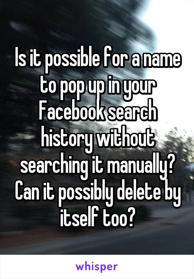 Is it possible for a name to pop up in your Facebook search history without searching it manually? Can it possibly delete by itself too?