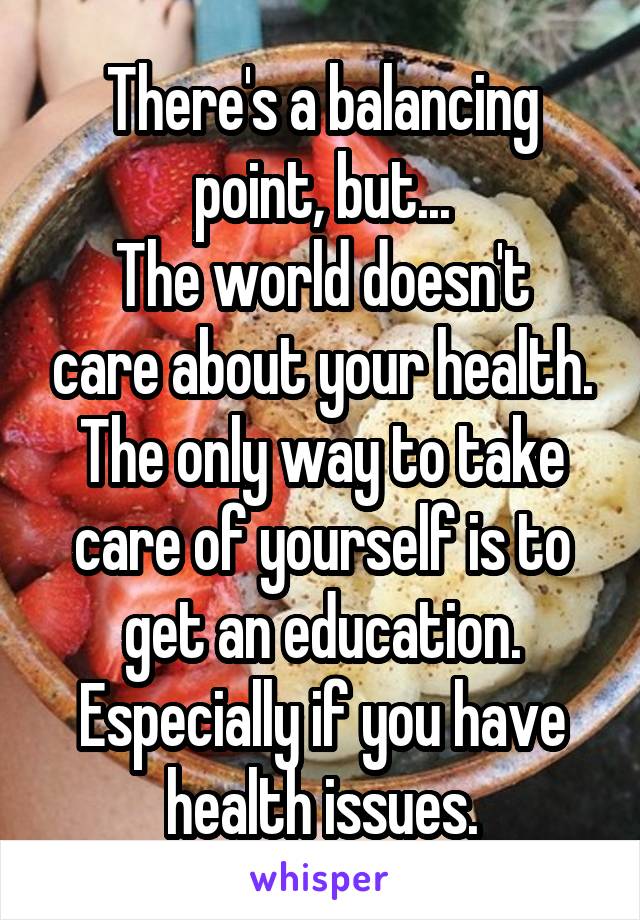 There's a balancing point, but...
The world doesn't care about your health. The only way to take care of yourself is to get an education.
Especially if you have health issues.