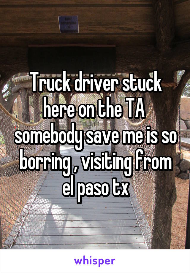 Truck driver stuck here on the TA  somebody save me is so borring , visiting from el paso tx