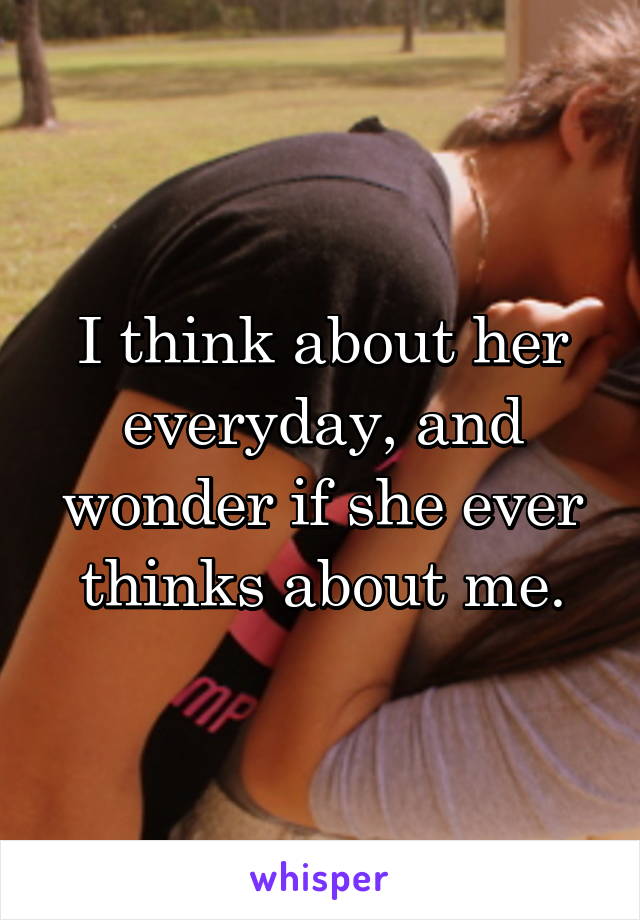 I think about her everyday, and wonder if she ever thinks about me.