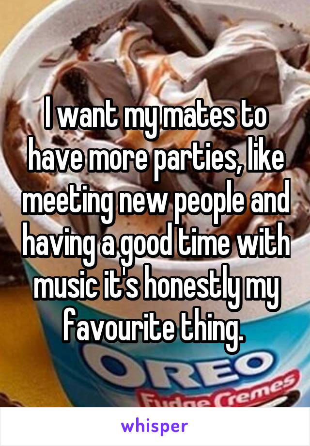 I want my mates to have more parties, like meeting new people and having a good time with music it's honestly my favourite thing. 