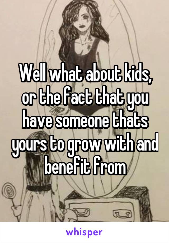 Well what about kids, or the fact that you have someone thats yours to grow with and benefit from