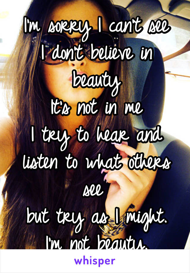 I'm sorry I can't see
I don't believe in beauty
It's not in me
I try to hear and listen to what others see 
but try as I might.
I'm not beauty.