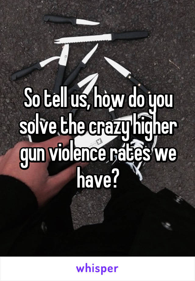 So tell us, how do you solve the crazy higher gun violence rates we have?