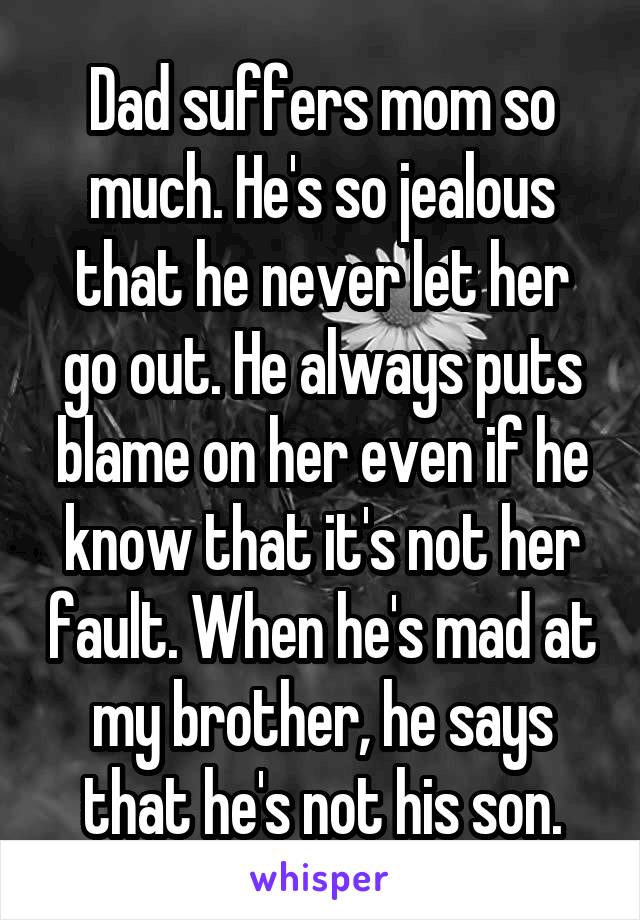 Dad suffers mom so much. He's so jealous that he never let her go out. He always puts blame on her even if he know that it's not her fault. When he's mad at my brother, he says that he's not his son.