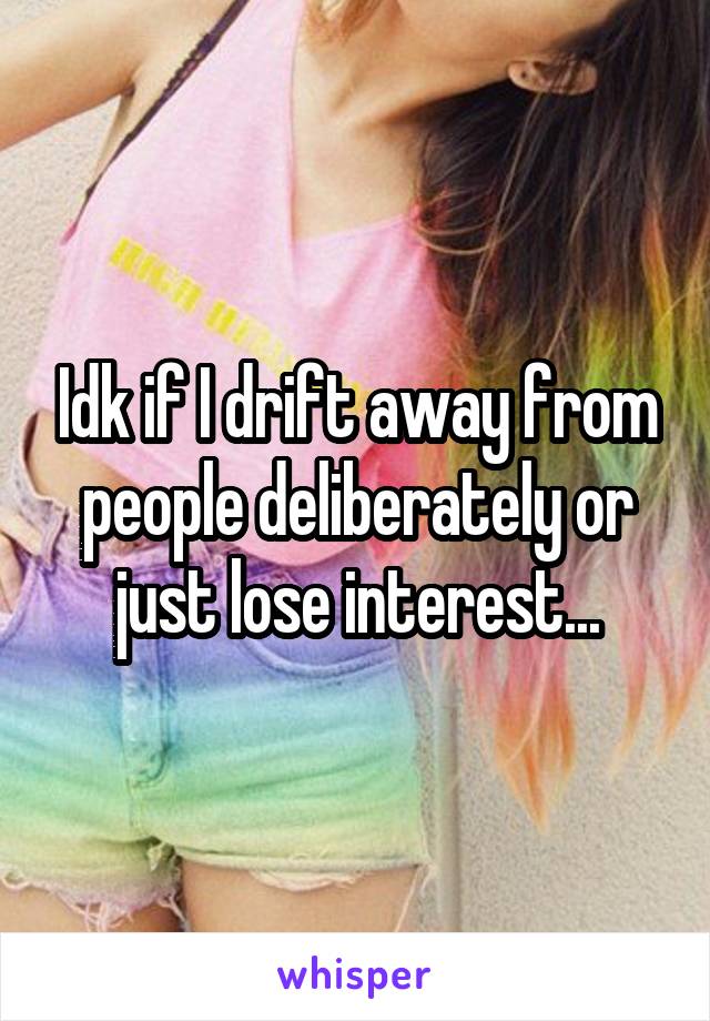 Idk if I drift away from people deliberately or just lose interest...