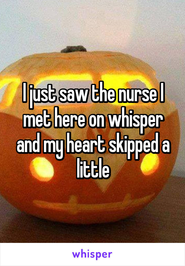 I just saw the nurse I met here on whisper and my heart skipped a little