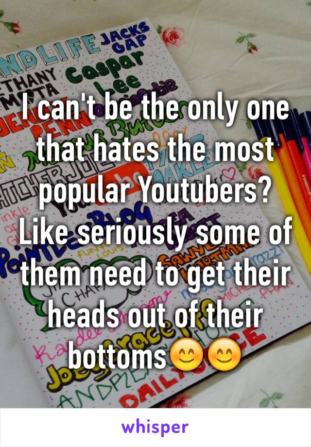 I can't be the only one that hates the most popular Youtubers? Like seriously some of them need to get their heads out of their bottoms😊😊