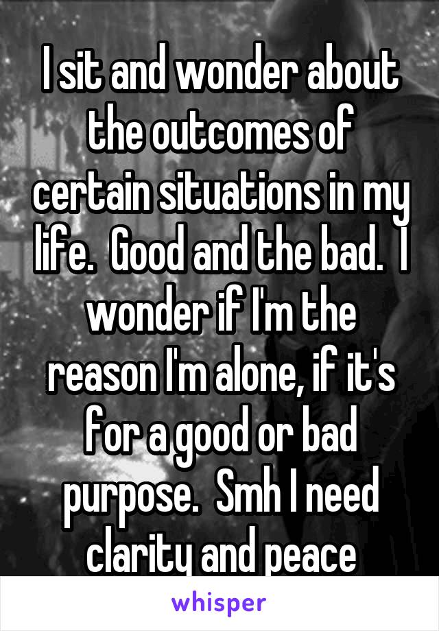 I sit and wonder about the outcomes of certain situations in my life.  Good and the bad.  I wonder if I'm the reason I'm alone, if it's for a good or bad purpose.  Smh I need clarity and peace