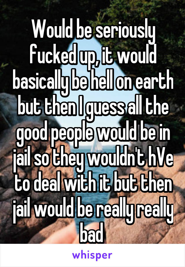 Would be seriously fucked up, it would basically be hell on earth but then I guess all the good people would be in jail so they wouldn't hVe to deal with it but then jail would be really really bad 