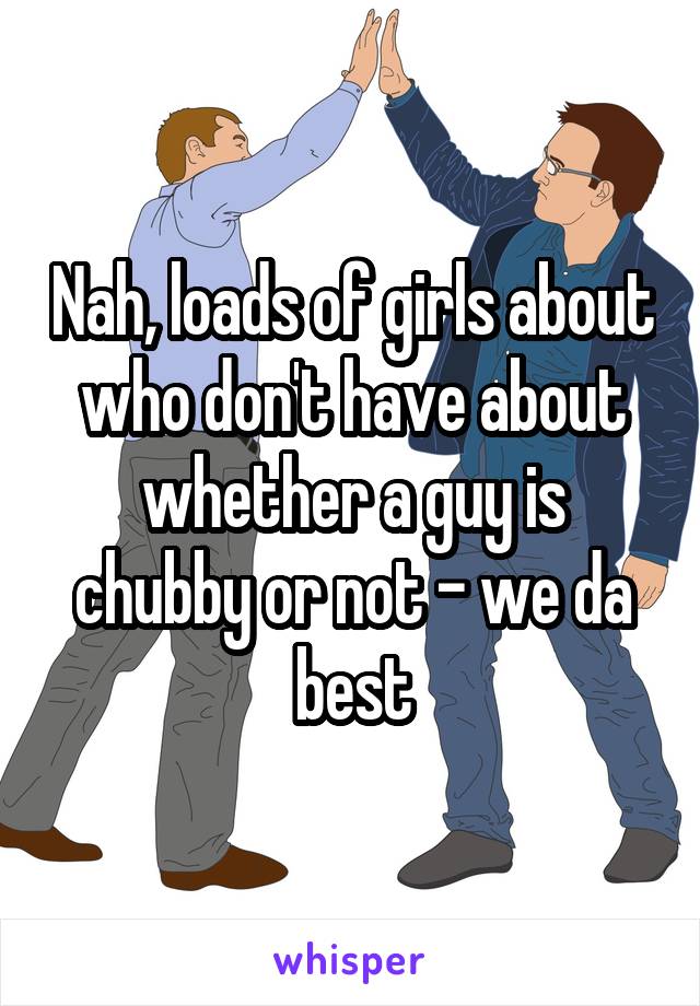 Nah, loads of girls about who don't have about whether a guy is chubby or not - we da best