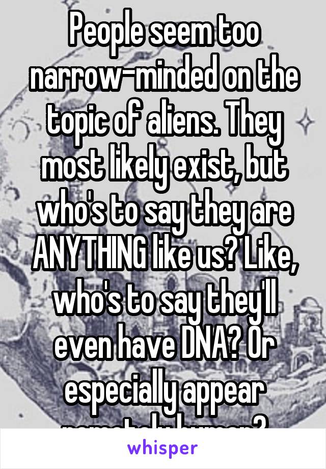 People seem too narrow-minded on the topic of aliens. They most likely exist, but who's to say they are ANYTHING like us? Like, who's to say they'll even have DNA? Or especially appear remotely human?