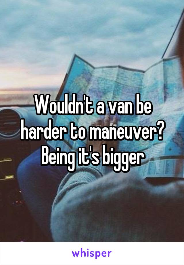 Wouldn't a van be harder to maneuver? Being it's bigger