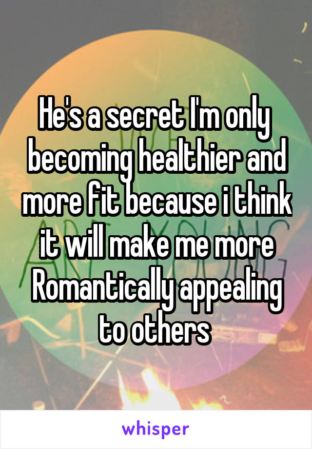 He's a secret I'm only  becoming healthier and more fit because i think it will make me more Romantically appealing to others 