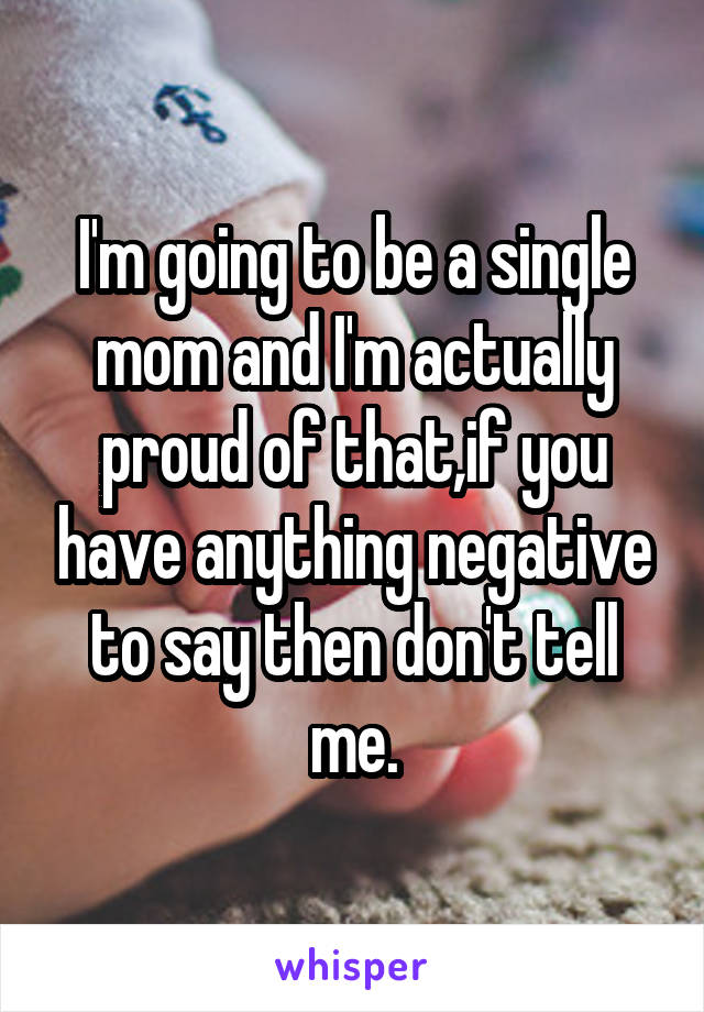 I'm going to be a single mom and I'm actually proud of that,if you have anything negative to say then don't tell me.