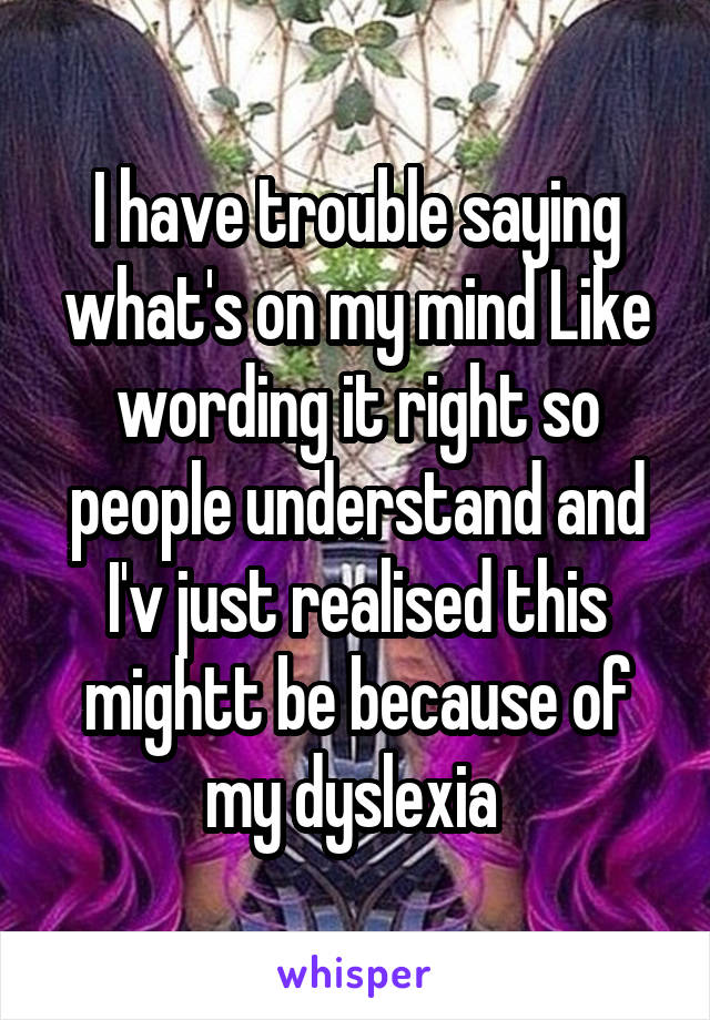 I have trouble saying what's on my mind Like wording it right so people understand and I'v just realised this mightt be because of my dyslexia 