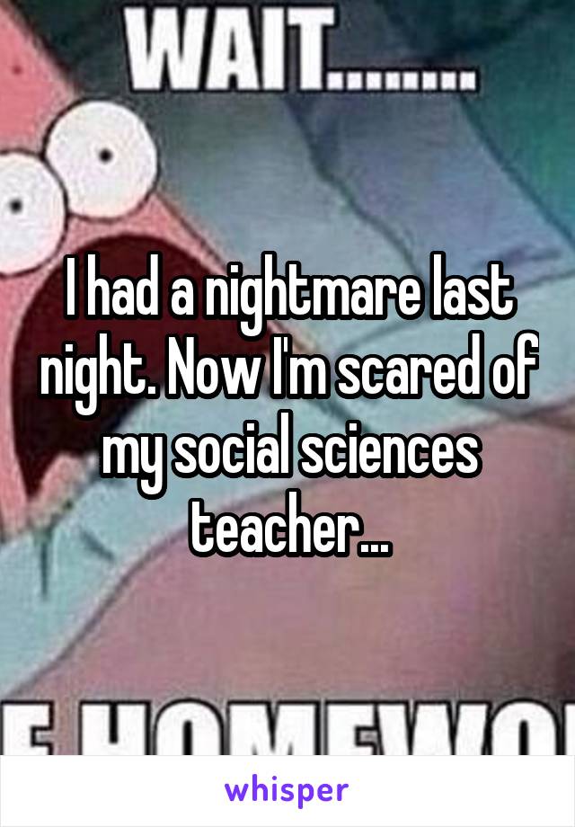 I had a nightmare last night. Now I'm scared of my social sciences teacher...