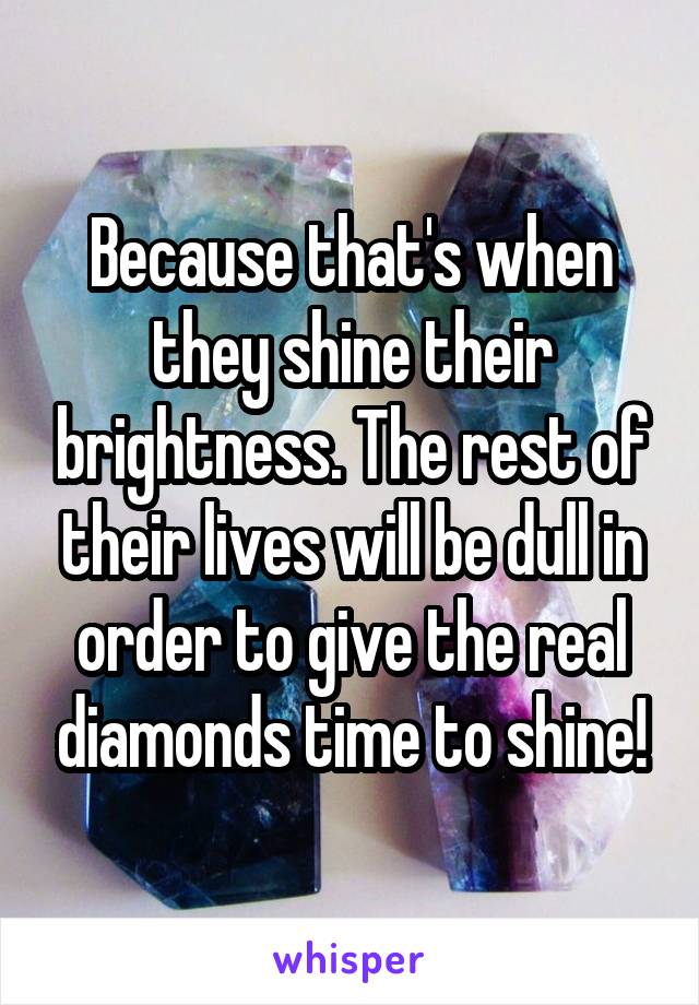 Because that's when they shine their brightness. The rest of their lives will be dull in order to give the real diamonds time to shine!